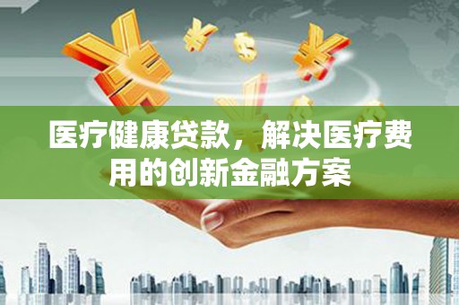 吴桥医疗健康贷款，解决医疗费用的创新金融方案